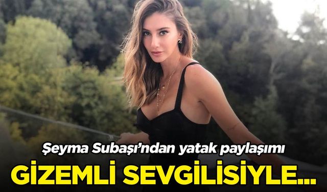 Şeyma Subaşı'ndan yatak paylaşımı! Gizemli sevgilisiyle...