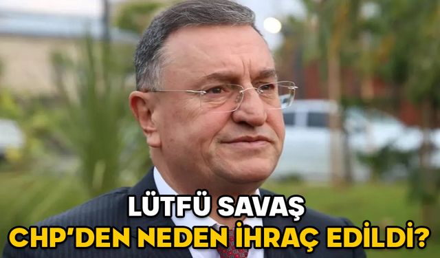 LÜTFÜ SAVAŞ CHP’DEN NEDEN İHRAÇ EDİLDİ? Lütfü Savaş kimdir, kaç yaşında ve aslen nereli?