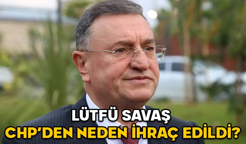 LÜTFÜ SAVAŞ CHP’DEN NEDEN İHRAÇ EDİLDİ? Lütfü Savaş kimdir, kaç yaşında ve aslen nereli?